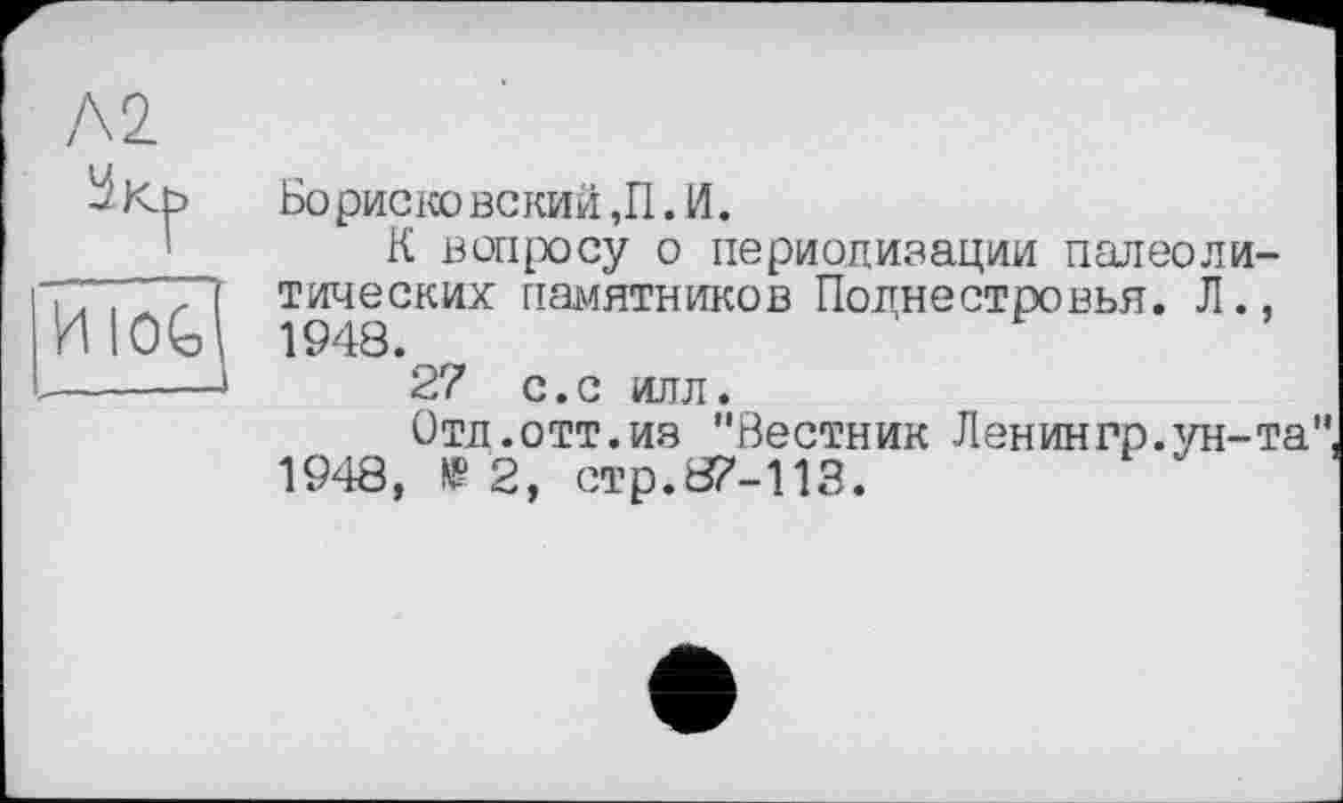 ﻿Л2
ÜKb
Бо риско вский ,11. И.
К вопросу о периодизации палеолитических памятников Поднестровья. JI., 1948.
27 с. с илл.
Отд.отт.из "Вестник Ленингр.ун-та" 1948, 1'2, стр.87-113.